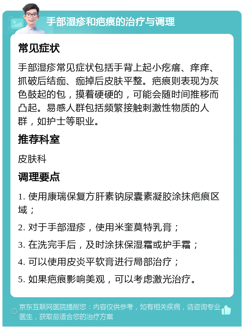 手部湿疹和疤痕的治疗与调理 常见症状 手部湿疹常见症状包括手背上起小疙瘩、痒痒、抓破后结痂、痂掉后皮肤平整。疤痕则表现为灰色鼓起的包，摸着硬硬的，可能会随时间推移而凸起。易感人群包括频繁接触刺激性物质的人群，如护士等职业。 推荐科室 皮肤科 调理要点 1. 使用康瑞保复方肝素钠尿囊素凝胶涂抹疤痕区域； 2. 对于手部湿疹，使用米奎莫特乳膏； 3. 在洗完手后，及时涂抹保湿霜或护手霜； 4. 可以使用皮炎平软膏进行局部治疗； 5. 如果疤痕影响美观，可以考虑激光治疗。