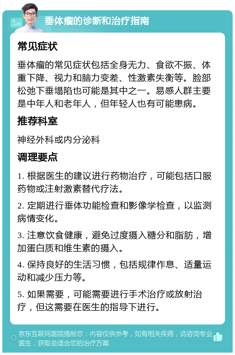 垂体瘤的诊断和治疗指南 常见症状 垂体瘤的常见症状包括全身无力、食欲不振、体重下降、视力和脑力变差、性激素失衡等。脸部松弛下垂塌陷也可能是其中之一。易感人群主要是中年人和老年人，但年轻人也有可能患病。 推荐科室 神经外科或内分泌科 调理要点 1. 根据医生的建议进行药物治疗，可能包括口服药物或注射激素替代疗法。 2. 定期进行垂体功能检查和影像学检查，以监测病情变化。 3. 注意饮食健康，避免过度摄入糖分和脂肪，增加蛋白质和维生素的摄入。 4. 保持良好的生活习惯，包括规律作息、适量运动和减少压力等。 5. 如果需要，可能需要进行手术治疗或放射治疗，但这需要在医生的指导下进行。