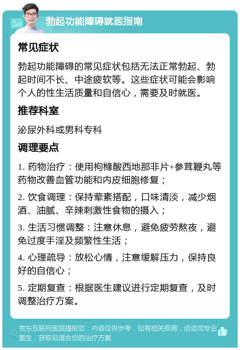 勃起功能障碍就医指南 常见症状 勃起功能障碍的常见症状包括无法正常勃起、勃起时间不长、中途疲软等。这些症状可能会影响个人的性生活质量和自信心，需要及时就医。 推荐科室 泌尿外科或男科专科 调理要点 1. 药物治疗：使用枸橼酸西地那非片+参茸鞭丸等药物改善血管功能和内皮细胞修复； 2. 饮食调理：保持荤素搭配，口味清淡，减少烟酒、油腻、辛辣刺激性食物的摄入； 3. 生活习惯调整：注意休息，避免疲劳熬夜，避免过度手淫及频繁性生活； 4. 心理疏导：放松心情，注意缓解压力，保持良好的自信心； 5. 定期复查：根据医生建议进行定期复查，及时调整治疗方案。