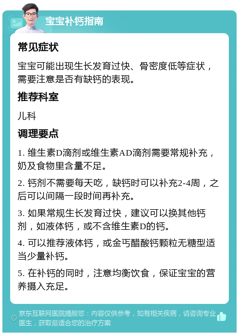 宝宝补钙指南 常见症状 宝宝可能出现生长发育过快、骨密度低等症状，需要注意是否有缺钙的表现。 推荐科室 儿科 调理要点 1. 维生素D滴剂或维生素AD滴剂需要常规补充，奶及食物里含量不足。 2. 钙剂不需要每天吃，缺钙时可以补充2-4周，之后可以间隔一段时间再补充。 3. 如果常规生长发育过快，建议可以换其他钙剂，如液体钙，或不含维生素D的钙。 4. 可以推荐液体钙，或金丐醋酸钙颗粒无糖型适当少量补钙。 5. 在补钙的同时，注意均衡饮食，保证宝宝的营养摄入充足。