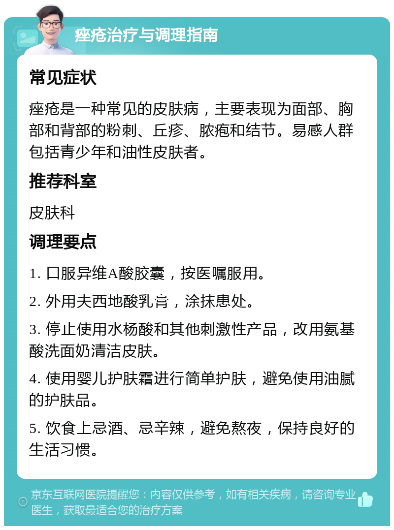 痤疮治疗与调理指南 常见症状 痤疮是一种常见的皮肤病，主要表现为面部、胸部和背部的粉刺、丘疹、脓疱和结节。易感人群包括青少年和油性皮肤者。 推荐科室 皮肤科 调理要点 1. 口服异维A酸胶囊，按医嘱服用。 2. 外用夫西地酸乳膏，涂抹患处。 3. 停止使用水杨酸和其他刺激性产品，改用氨基酸洗面奶清洁皮肤。 4. 使用婴儿护肤霜进行简单护肤，避免使用油腻的护肤品。 5. 饮食上忌酒、忌辛辣，避免熬夜，保持良好的生活习惯。