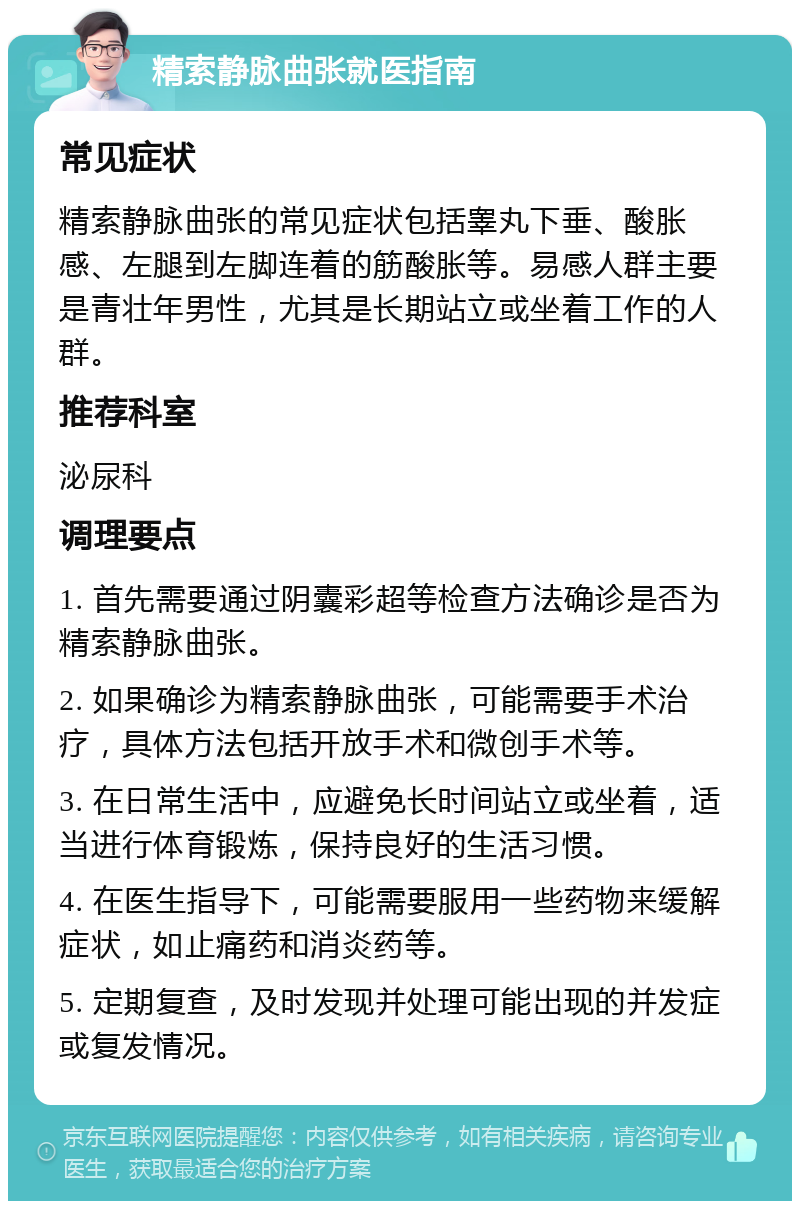 精索静脉曲张就医指南 常见症状 精索静脉曲张的常见症状包括睾丸下垂、酸胀感、左腿到左脚连着的筋酸胀等。易感人群主要是青壮年男性，尤其是长期站立或坐着工作的人群。 推荐科室 泌尿科 调理要点 1. 首先需要通过阴囊彩超等检查方法确诊是否为精索静脉曲张。 2. 如果确诊为精索静脉曲张，可能需要手术治疗，具体方法包括开放手术和微创手术等。 3. 在日常生活中，应避免长时间站立或坐着，适当进行体育锻炼，保持良好的生活习惯。 4. 在医生指导下，可能需要服用一些药物来缓解症状，如止痛药和消炎药等。 5. 定期复查，及时发现并处理可能出现的并发症或复发情况。