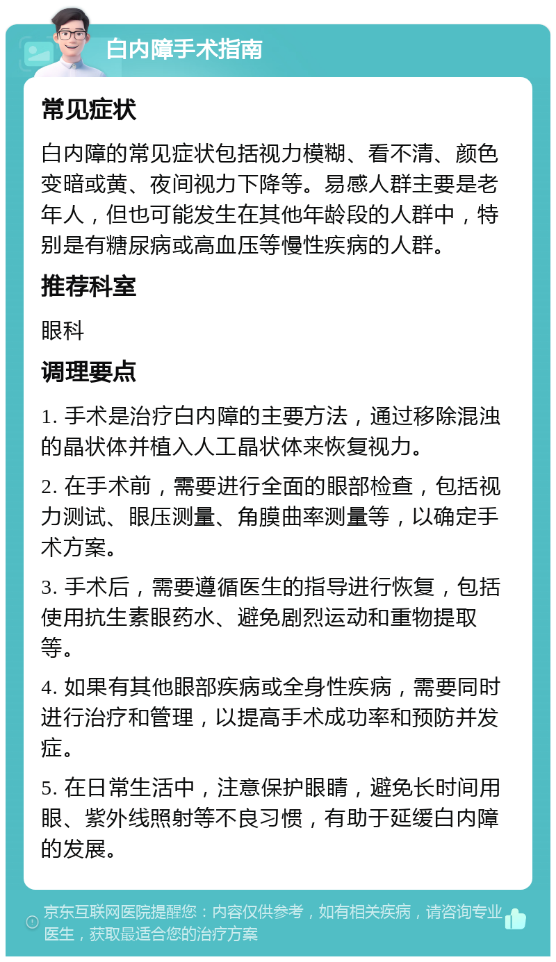 白内障手术指南 常见症状 白内障的常见症状包括视力模糊、看不清、颜色变暗或黄、夜间视力下降等。易感人群主要是老年人，但也可能发生在其他年龄段的人群中，特别是有糖尿病或高血压等慢性疾病的人群。 推荐科室 眼科 调理要点 1. 手术是治疗白内障的主要方法，通过移除混浊的晶状体并植入人工晶状体来恢复视力。 2. 在手术前，需要进行全面的眼部检查，包括视力测试、眼压测量、角膜曲率测量等，以确定手术方案。 3. 手术后，需要遵循医生的指导进行恢复，包括使用抗生素眼药水、避免剧烈运动和重物提取等。 4. 如果有其他眼部疾病或全身性疾病，需要同时进行治疗和管理，以提高手术成功率和预防并发症。 5. 在日常生活中，注意保护眼睛，避免长时间用眼、紫外线照射等不良习惯，有助于延缓白内障的发展。