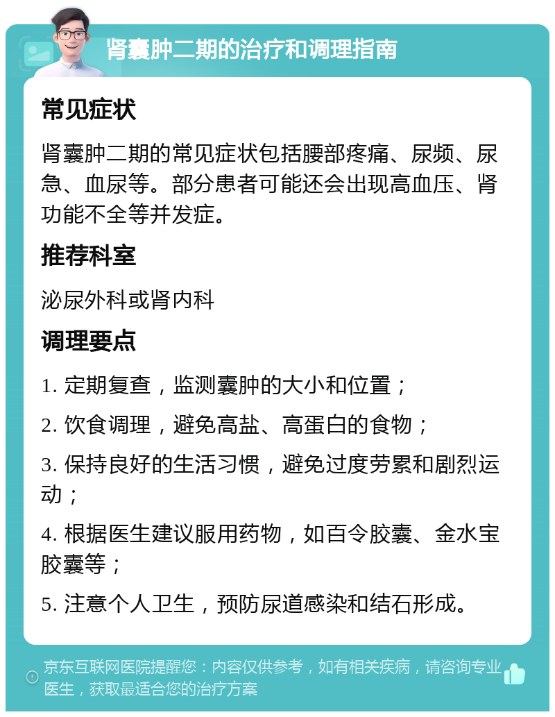 肾囊肿二期的治疗和调理指南 常见症状 肾囊肿二期的常见症状包括腰部疼痛、尿频、尿急、血尿等。部分患者可能还会出现高血压、肾功能不全等并发症。 推荐科室 泌尿外科或肾内科 调理要点 1. 定期复查，监测囊肿的大小和位置； 2. 饮食调理，避免高盐、高蛋白的食物； 3. 保持良好的生活习惯，避免过度劳累和剧烈运动； 4. 根据医生建议服用药物，如百令胶囊、金水宝胶囊等； 5. 注意个人卫生，预防尿道感染和结石形成。