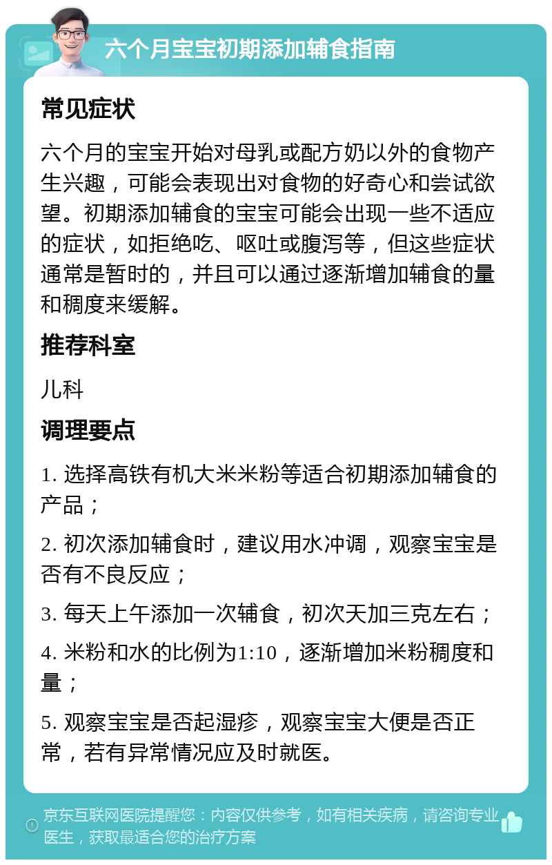 六个月宝宝初期添加辅食指南 常见症状 六个月的宝宝开始对母乳或配方奶以外的食物产生兴趣，可能会表现出对食物的好奇心和尝试欲望。初期添加辅食的宝宝可能会出现一些不适应的症状，如拒绝吃、呕吐或腹泻等，但这些症状通常是暂时的，并且可以通过逐渐增加辅食的量和稠度来缓解。 推荐科室 儿科 调理要点 1. 选择高铁有机大米米粉等适合初期添加辅食的产品； 2. 初次添加辅食时，建议用水冲调，观察宝宝是否有不良反应； 3. 每天上午添加一次辅食，初次天加三克左右； 4. 米粉和水的比例为1:10，逐渐增加米粉稠度和量； 5. 观察宝宝是否起湿疹，观察宝宝大便是否正常，若有异常情况应及时就医。