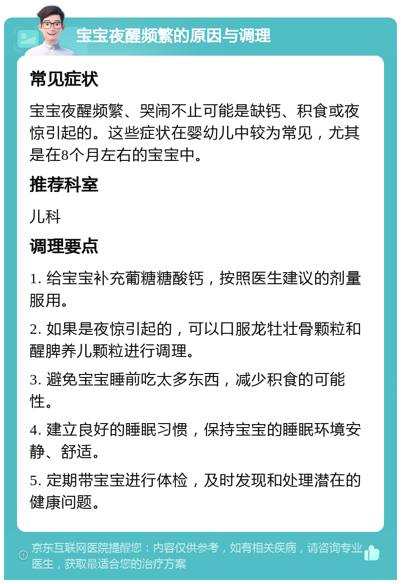 宝宝夜醒频繁的原因与调理 常见症状 宝宝夜醒频繁、哭闹不止可能是缺钙、积食或夜惊引起的。这些症状在婴幼儿中较为常见，尤其是在8个月左右的宝宝中。 推荐科室 儿科 调理要点 1. 给宝宝补充葡糖糖酸钙，按照医生建议的剂量服用。 2. 如果是夜惊引起的，可以口服龙牡壮骨颗粒和醒脾养儿颗粒进行调理。 3. 避免宝宝睡前吃太多东西，减少积食的可能性。 4. 建立良好的睡眠习惯，保持宝宝的睡眠环境安静、舒适。 5. 定期带宝宝进行体检，及时发现和处理潜在的健康问题。