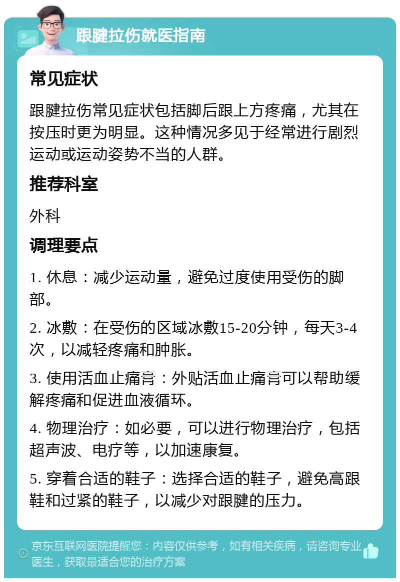 跟腱拉伤就医指南 常见症状 跟腱拉伤常见症状包括脚后跟上方疼痛，尤其在按压时更为明显。这种情况多见于经常进行剧烈运动或运动姿势不当的人群。 推荐科室 外科 调理要点 1. 休息：减少运动量，避免过度使用受伤的脚部。 2. 冰敷：在受伤的区域冰敷15-20分钟，每天3-4次，以减轻疼痛和肿胀。 3. 使用活血止痛膏：外贴活血止痛膏可以帮助缓解疼痛和促进血液循环。 4. 物理治疗：如必要，可以进行物理治疗，包括超声波、电疗等，以加速康复。 5. 穿着合适的鞋子：选择合适的鞋子，避免高跟鞋和过紧的鞋子，以减少对跟腱的压力。