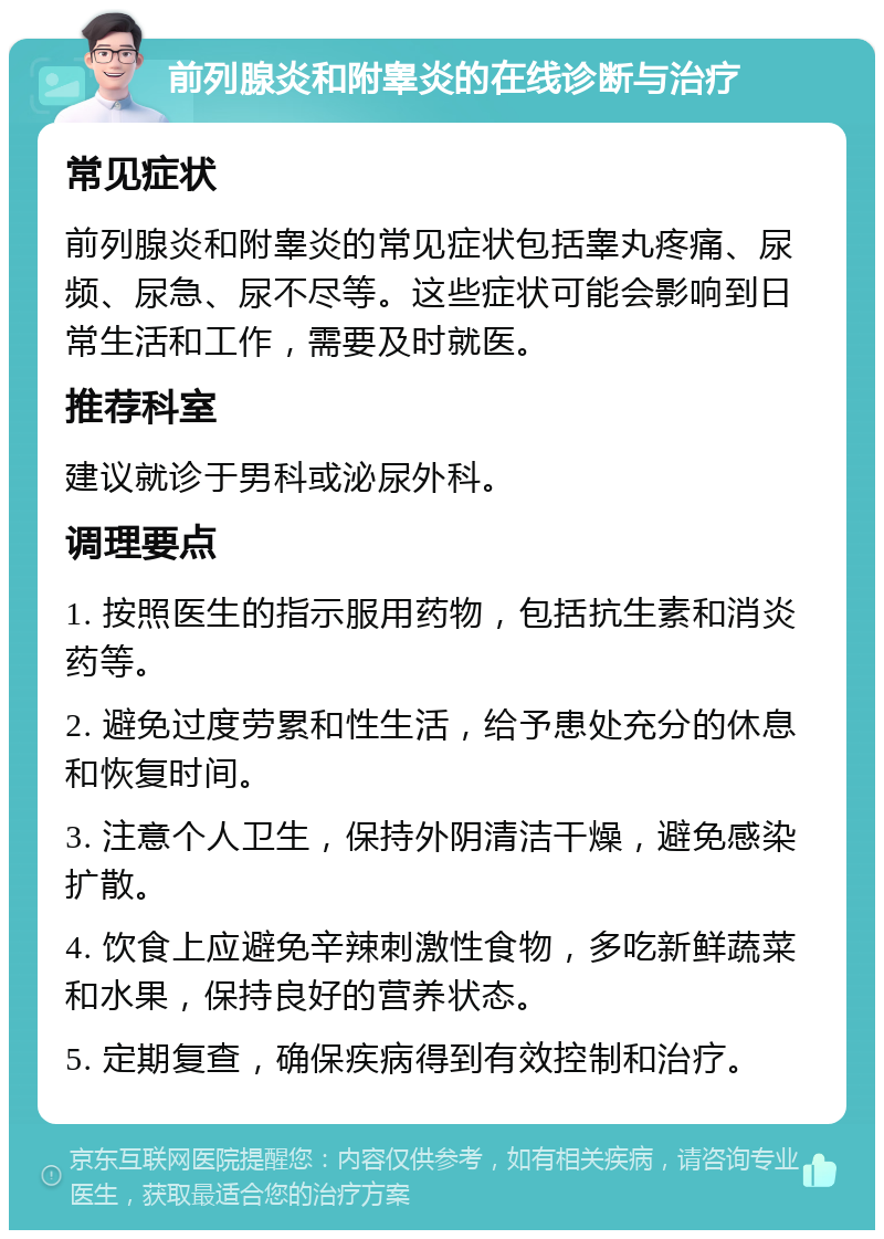 前列腺炎和附睾炎的在线诊断与治疗 常见症状 前列腺炎和附睾炎的常见症状包括睾丸疼痛、尿频、尿急、尿不尽等。这些症状可能会影响到日常生活和工作，需要及时就医。 推荐科室 建议就诊于男科或泌尿外科。 调理要点 1. 按照医生的指示服用药物，包括抗生素和消炎药等。 2. 避免过度劳累和性生活，给予患处充分的休息和恢复时间。 3. 注意个人卫生，保持外阴清洁干燥，避免感染扩散。 4. 饮食上应避免辛辣刺激性食物，多吃新鲜蔬菜和水果，保持良好的营养状态。 5. 定期复查，确保疾病得到有效控制和治疗。