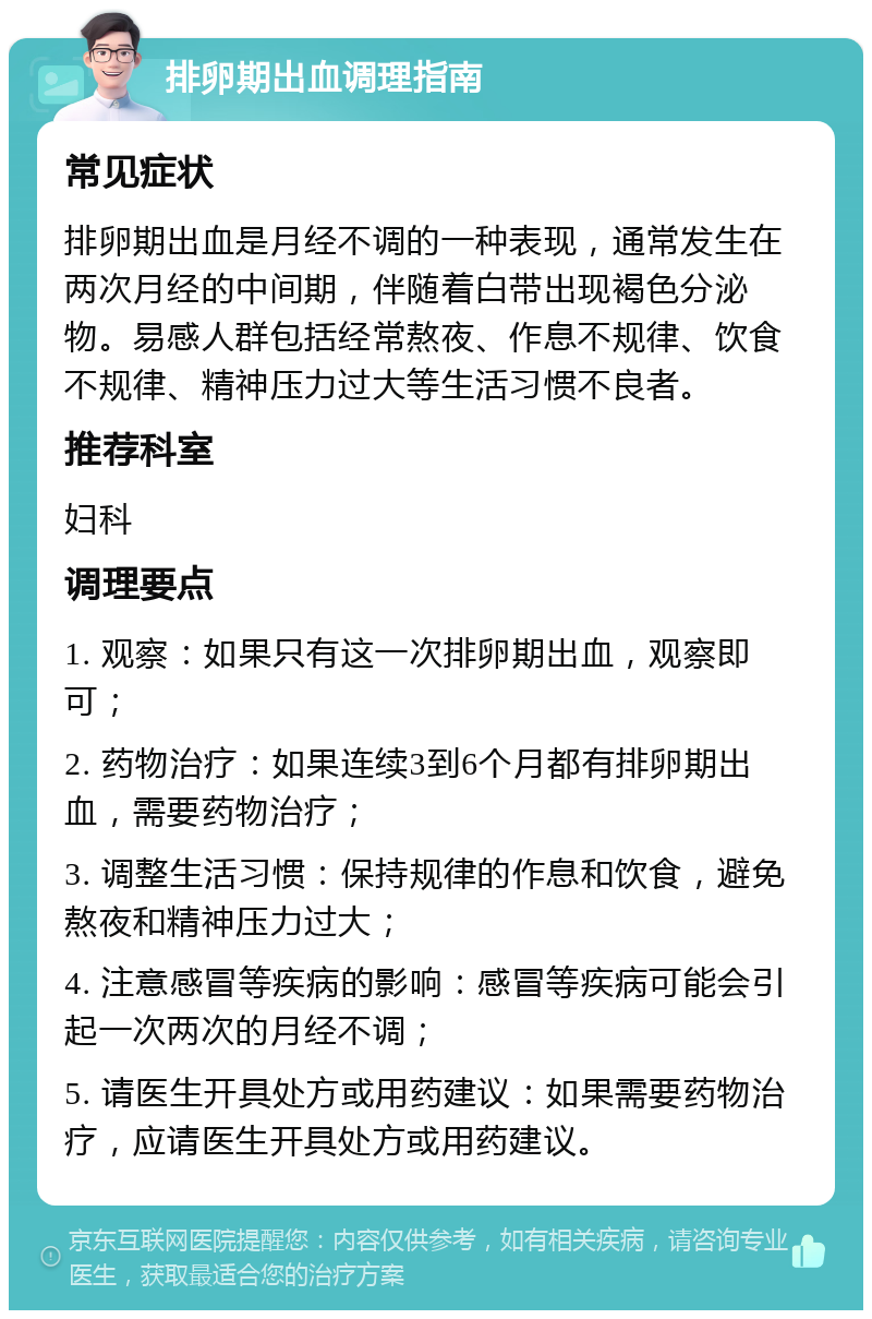 排卵期出血调理指南 常见症状 排卵期出血是月经不调的一种表现，通常发生在两次月经的中间期，伴随着白带出现褐色分泌物。易感人群包括经常熬夜、作息不规律、饮食不规律、精神压力过大等生活习惯不良者。 推荐科室 妇科 调理要点 1. 观察：如果只有这一次排卵期出血，观察即可； 2. 药物治疗：如果连续3到6个月都有排卵期出血，需要药物治疗； 3. 调整生活习惯：保持规律的作息和饮食，避免熬夜和精神压力过大； 4. 注意感冒等疾病的影响：感冒等疾病可能会引起一次两次的月经不调； 5. 请医生开具处方或用药建议：如果需要药物治疗，应请医生开具处方或用药建议。