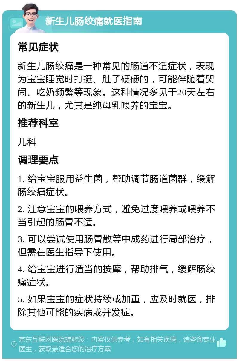 新生儿肠绞痛就医指南 常见症状 新生儿肠绞痛是一种常见的肠道不适症状，表现为宝宝睡觉时打挺、肚子硬硬的，可能伴随着哭闹、吃奶频繁等现象。这种情况多见于20天左右的新生儿，尤其是纯母乳喂养的宝宝。 推荐科室 儿科 调理要点 1. 给宝宝服用益生菌，帮助调节肠道菌群，缓解肠绞痛症状。 2. 注意宝宝的喂养方式，避免过度喂养或喂养不当引起的肠胃不适。 3. 可以尝试使用肠胃散等中成药进行局部治疗，但需在医生指导下使用。 4. 给宝宝进行适当的按摩，帮助排气，缓解肠绞痛症状。 5. 如果宝宝的症状持续或加重，应及时就医，排除其他可能的疾病或并发症。