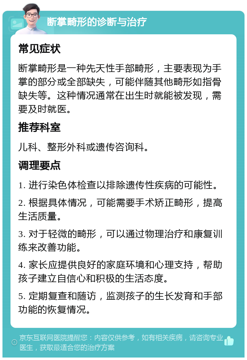 断掌畸形的诊断与治疗 常见症状 断掌畸形是一种先天性手部畸形，主要表现为手掌的部分或全部缺失，可能伴随其他畸形如指骨缺失等。这种情况通常在出生时就能被发现，需要及时就医。 推荐科室 儿科、整形外科或遗传咨询科。 调理要点 1. 进行染色体检查以排除遗传性疾病的可能性。 2. 根据具体情况，可能需要手术矫正畸形，提高生活质量。 3. 对于轻微的畸形，可以通过物理治疗和康复训练来改善功能。 4. 家长应提供良好的家庭环境和心理支持，帮助孩子建立自信心和积极的生活态度。 5. 定期复查和随访，监测孩子的生长发育和手部功能的恢复情况。