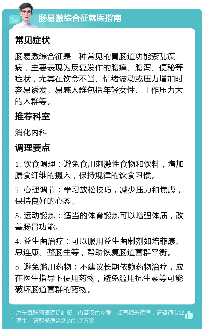 肠易激综合征就医指南 常见症状 肠易激综合征是一种常见的胃肠道功能紊乱疾病，主要表现为反复发作的腹痛、腹泻、便秘等症状，尤其在饮食不当、情绪波动或压力增加时容易诱发。易感人群包括年轻女性、工作压力大的人群等。 推荐科室 消化内科 调理要点 1. 饮食调理：避免食用刺激性食物和饮料，增加膳食纤维的摄入，保持规律的饮食习惯。 2. 心理调节：学习放松技巧，减少压力和焦虑，保持良好的心态。 3. 运动锻炼：适当的体育锻炼可以增强体质，改善肠胃功能。 4. 益生菌治疗：可以服用益生菌制剂如培菲康、思连康、整肠生等，帮助恢复肠道菌群平衡。 5. 避免滥用药物：不建议长期依赖药物治疗，应在医生指导下使用药物，避免滥用抗生素等可能破坏肠道菌群的药物。