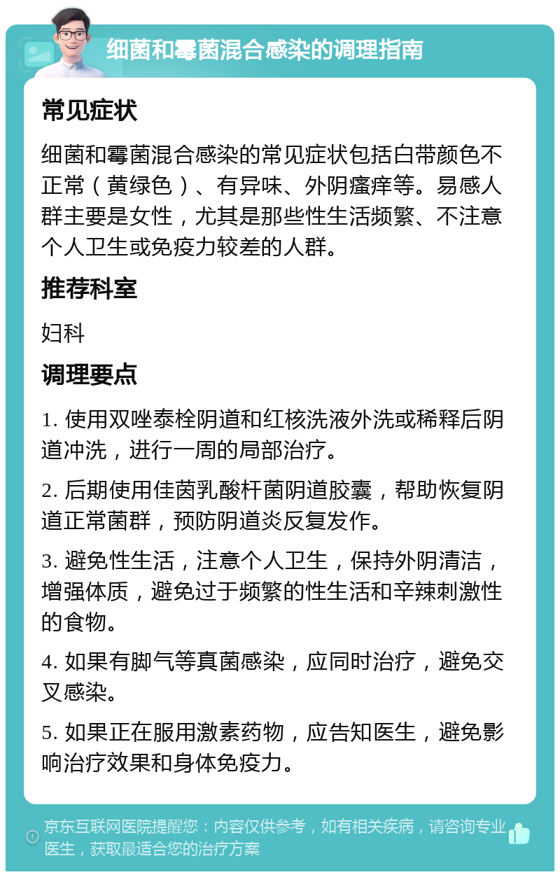 细菌和霉菌混合感染的调理指南 常见症状 细菌和霉菌混合感染的常见症状包括白带颜色不正常（黄绿色）、有异味、外阴瘙痒等。易感人群主要是女性，尤其是那些性生活频繁、不注意个人卫生或免疫力较差的人群。 推荐科室 妇科 调理要点 1. 使用双唑泰栓阴道和红核洗液外洗或稀释后阴道冲洗，进行一周的局部治疗。 2. 后期使用佳茵乳酸杆菌阴道胶囊，帮助恢复阴道正常菌群，预防阴道炎反复发作。 3. 避免性生活，注意个人卫生，保持外阴清洁，增强体质，避免过于频繁的性生活和辛辣刺激性的食物。 4. 如果有脚气等真菌感染，应同时治疗，避免交叉感染。 5. 如果正在服用激素药物，应告知医生，避免影响治疗效果和身体免疫力。