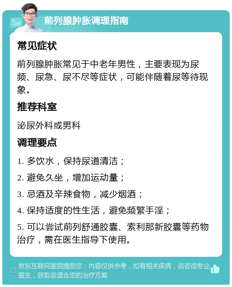 前列腺肿胀调理指南 常见症状 前列腺肿胀常见于中老年男性，主要表现为尿频、尿急、尿不尽等症状，可能伴随着尿等待现象。 推荐科室 泌尿外科或男科 调理要点 1. 多饮水，保持尿道清洁； 2. 避免久坐，增加运动量； 3. 忌酒及辛辣食物，减少烟酒； 4. 保持适度的性生活，避免频繁手淫； 5. 可以尝试前列舒通胶囊、索利那新胶囊等药物治疗，需在医生指导下使用。