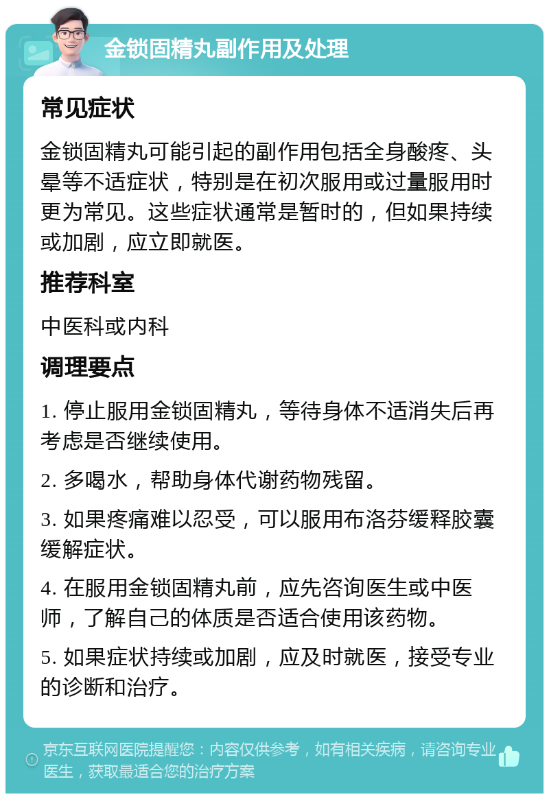 金锁固精丸副作用及处理 常见症状 金锁固精丸可能引起的副作用包括全身酸疼、头晕等不适症状，特别是在初次服用或过量服用时更为常见。这些症状通常是暂时的，但如果持续或加剧，应立即就医。 推荐科室 中医科或内科 调理要点 1. 停止服用金锁固精丸，等待身体不适消失后再考虑是否继续使用。 2. 多喝水，帮助身体代谢药物残留。 3. 如果疼痛难以忍受，可以服用布洛芬缓释胶囊缓解症状。 4. 在服用金锁固精丸前，应先咨询医生或中医师，了解自己的体质是否适合使用该药物。 5. 如果症状持续或加剧，应及时就医，接受专业的诊断和治疗。