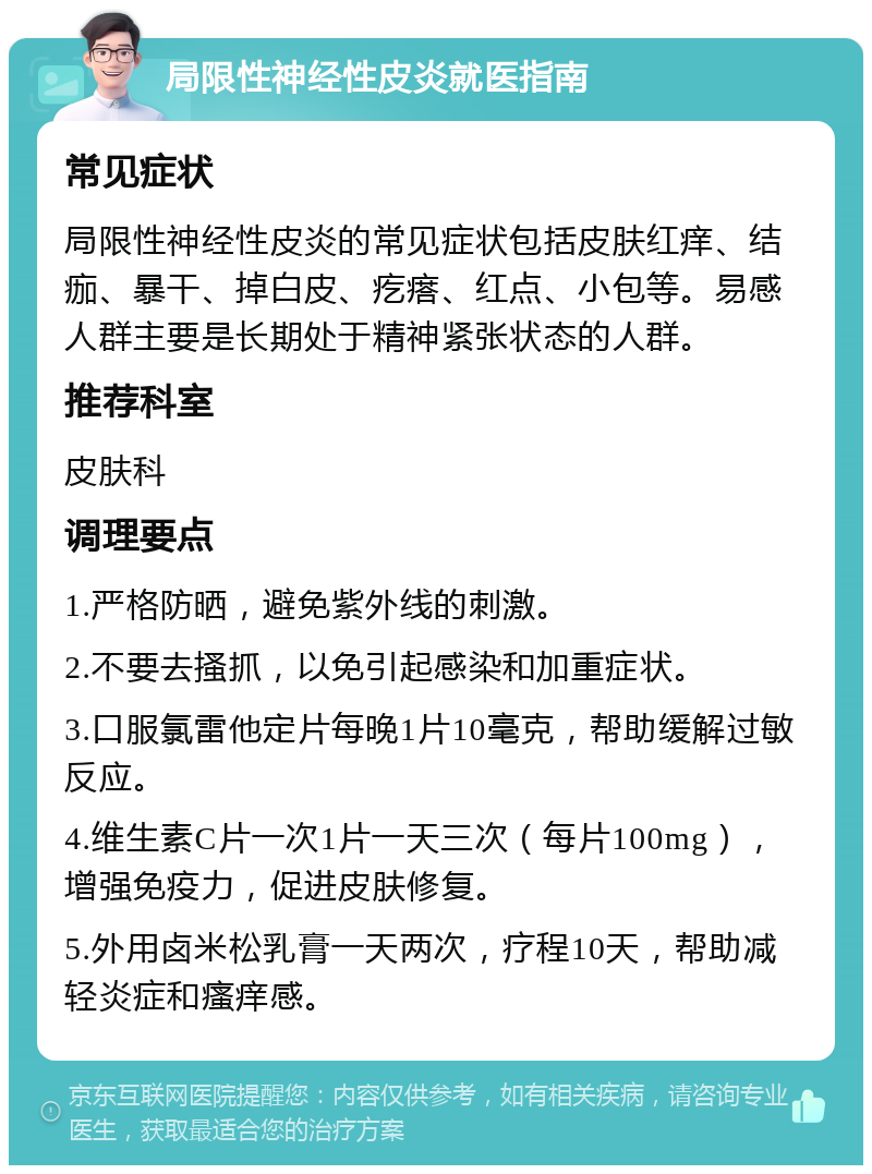 局限性神经性皮炎就医指南 常见症状 局限性神经性皮炎的常见症状包括皮肤红痒、结痂、暴干、掉白皮、疙瘩、红点、小包等。易感人群主要是长期处于精神紧张状态的人群。 推荐科室 皮肤科 调理要点 1.严格防晒，避免紫外线的刺激。 2.不要去搔抓，以免引起感染和加重症状。 3.口服氯雷他定片每晚1片10毫克，帮助缓解过敏反应。 4.维生素C片一次1片一天三次（每片100mg），增强免疫力，促进皮肤修复。 5.外用卤米松乳膏一天两次，疗程10天，帮助减轻炎症和瘙痒感。