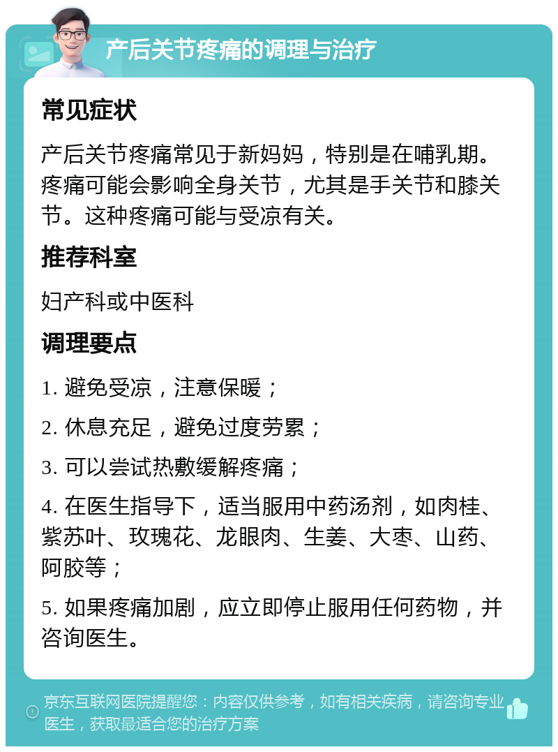 产后关节疼痛的调理与治疗 常见症状 产后关节疼痛常见于新妈妈，特别是在哺乳期。疼痛可能会影响全身关节，尤其是手关节和膝关节。这种疼痛可能与受凉有关。 推荐科室 妇产科或中医科 调理要点 1. 避免受凉，注意保暖； 2. 休息充足，避免过度劳累； 3. 可以尝试热敷缓解疼痛； 4. 在医生指导下，适当服用中药汤剂，如肉桂、紫苏叶、玫瑰花、龙眼肉、生姜、大枣、山药、阿胶等； 5. 如果疼痛加剧，应立即停止服用任何药物，并咨询医生。