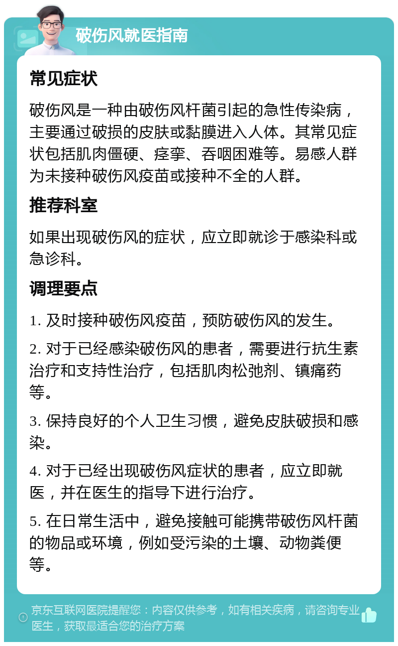 破伤风就医指南 常见症状 破伤风是一种由破伤风杆菌引起的急性传染病，主要通过破损的皮肤或黏膜进入人体。其常见症状包括肌肉僵硬、痉挛、吞咽困难等。易感人群为未接种破伤风疫苗或接种不全的人群。 推荐科室 如果出现破伤风的症状，应立即就诊于感染科或急诊科。 调理要点 1. 及时接种破伤风疫苗，预防破伤风的发生。 2. 对于已经感染破伤风的患者，需要进行抗生素治疗和支持性治疗，包括肌肉松弛剂、镇痛药等。 3. 保持良好的个人卫生习惯，避免皮肤破损和感染。 4. 对于已经出现破伤风症状的患者，应立即就医，并在医生的指导下进行治疗。 5. 在日常生活中，避免接触可能携带破伤风杆菌的物品或环境，例如受污染的土壤、动物粪便等。