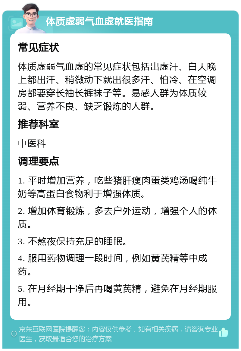 体质虚弱气血虚就医指南 常见症状 体质虚弱气血虚的常见症状包括出虚汗、白天晚上都出汗、稍微动下就出很多汗、怕冷、在空调房都要穿长袖长裤袜子等。易感人群为体质较弱、营养不良、缺乏锻炼的人群。 推荐科室 中医科 调理要点 1. 平时增加营养，吃些猪肝瘦肉蛋类鸡汤喝纯牛奶等高蛋白食物利于增强体质。 2. 增加体育锻炼，多去户外运动，增强个人的体质。 3. 不熬夜保持充足的睡眠。 4. 服用药物调理一段时间，例如黄芪精等中成药。 5. 在月经期干净后再喝黄芪精，避免在月经期服用。