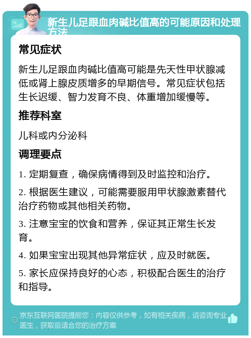 新生儿足跟血肉碱比值高的可能原因和处理方法 常见症状 新生儿足跟血肉碱比值高可能是先天性甲状腺减低或肾上腺皮质增多的早期信号。常见症状包括生长迟缓、智力发育不良、体重增加缓慢等。 推荐科室 儿科或内分泌科 调理要点 1. 定期复查，确保病情得到及时监控和治疗。 2. 根据医生建议，可能需要服用甲状腺激素替代治疗药物或其他相关药物。 3. 注意宝宝的饮食和营养，保证其正常生长发育。 4. 如果宝宝出现其他异常症状，应及时就医。 5. 家长应保持良好的心态，积极配合医生的治疗和指导。