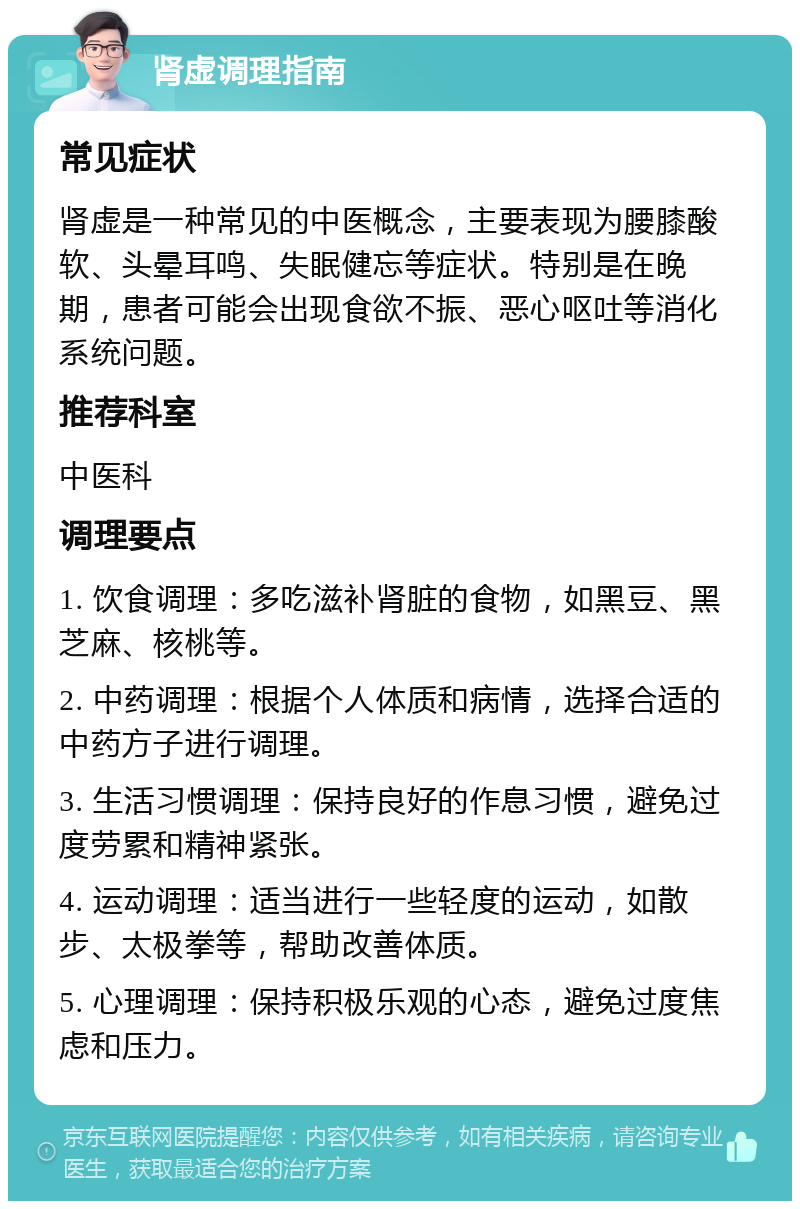 肾虚调理指南 常见症状 肾虚是一种常见的中医概念，主要表现为腰膝酸软、头晕耳鸣、失眠健忘等症状。特别是在晚期，患者可能会出现食欲不振、恶心呕吐等消化系统问题。 推荐科室 中医科 调理要点 1. 饮食调理：多吃滋补肾脏的食物，如黑豆、黑芝麻、核桃等。 2. 中药调理：根据个人体质和病情，选择合适的中药方子进行调理。 3. 生活习惯调理：保持良好的作息习惯，避免过度劳累和精神紧张。 4. 运动调理：适当进行一些轻度的运动，如散步、太极拳等，帮助改善体质。 5. 心理调理：保持积极乐观的心态，避免过度焦虑和压力。