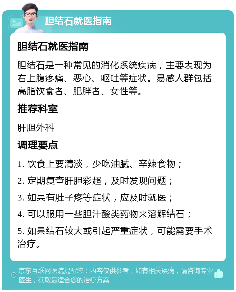 胆结石就医指南 胆结石就医指南 胆结石是一种常见的消化系统疾病，主要表现为右上腹疼痛、恶心、呕吐等症状。易感人群包括高脂饮食者、肥胖者、女性等。 推荐科室 肝胆外科 调理要点 1. 饮食上要清淡，少吃油腻、辛辣食物； 2. 定期复查肝胆彩超，及时发现问题； 3. 如果有肚子疼等症状，应及时就医； 4. 可以服用一些胆汁酸类药物来溶解结石； 5. 如果结石较大或引起严重症状，可能需要手术治疗。