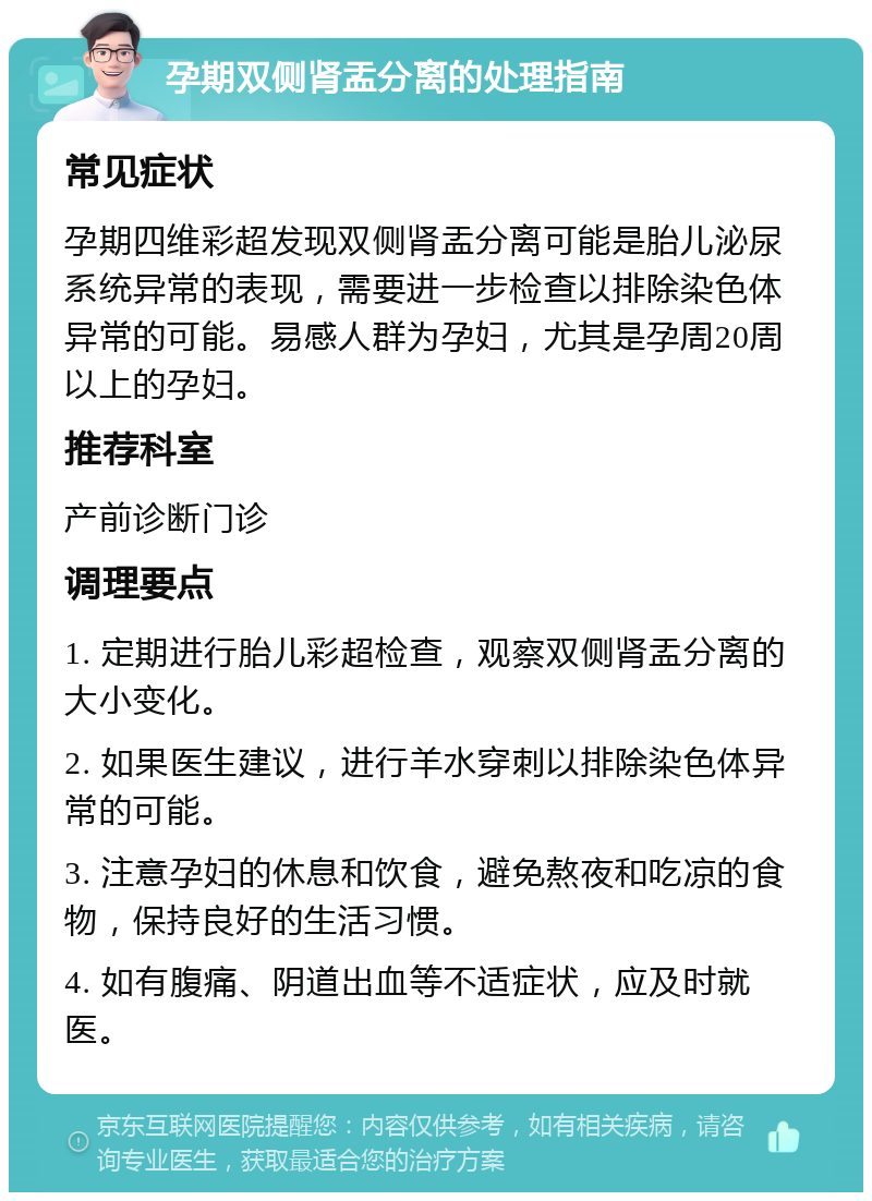 孕期双侧肾盂分离的处理指南 常见症状 孕期四维彩超发现双侧肾盂分离可能是胎儿泌尿系统异常的表现，需要进一步检查以排除染色体异常的可能。易感人群为孕妇，尤其是孕周20周以上的孕妇。 推荐科室 产前诊断门诊 调理要点 1. 定期进行胎儿彩超检查，观察双侧肾盂分离的大小变化。 2. 如果医生建议，进行羊水穿刺以排除染色体异常的可能。 3. 注意孕妇的休息和饮食，避免熬夜和吃凉的食物，保持良好的生活习惯。 4. 如有腹痛、阴道出血等不适症状，应及时就医。