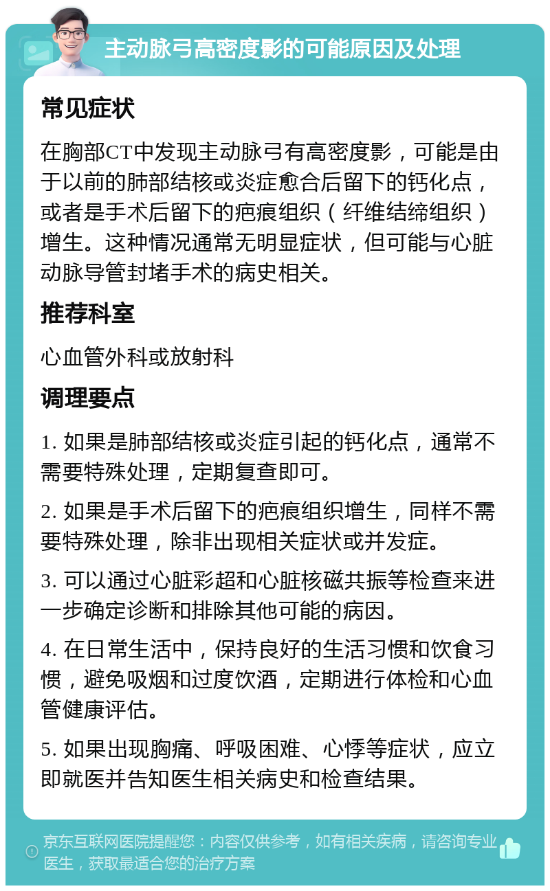 主动脉弓高密度影的可能原因及处理 常见症状 在胸部CT中发现主动脉弓有高密度影，可能是由于以前的肺部结核或炎症愈合后留下的钙化点，或者是手术后留下的疤痕组织（纤维结缔组织）增生。这种情况通常无明显症状，但可能与心脏动脉导管封堵手术的病史相关。 推荐科室 心血管外科或放射科 调理要点 1. 如果是肺部结核或炎症引起的钙化点，通常不需要特殊处理，定期复查即可。 2. 如果是手术后留下的疤痕组织增生，同样不需要特殊处理，除非出现相关症状或并发症。 3. 可以通过心脏彩超和心脏核磁共振等检查来进一步确定诊断和排除其他可能的病因。 4. 在日常生活中，保持良好的生活习惯和饮食习惯，避免吸烟和过度饮酒，定期进行体检和心血管健康评估。 5. 如果出现胸痛、呼吸困难、心悸等症状，应立即就医并告知医生相关病史和检查结果。