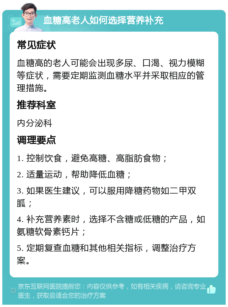 血糖高老人如何选择营养补充 常见症状 血糖高的老人可能会出现多尿、口渴、视力模糊等症状，需要定期监测血糖水平并采取相应的管理措施。 推荐科室 内分泌科 调理要点 1. 控制饮食，避免高糖、高脂肪食物； 2. 适量运动，帮助降低血糖； 3. 如果医生建议，可以服用降糖药物如二甲双胍； 4. 补充营养素时，选择不含糖或低糖的产品，如氨糖软骨素钙片； 5. 定期复查血糖和其他相关指标，调整治疗方案。