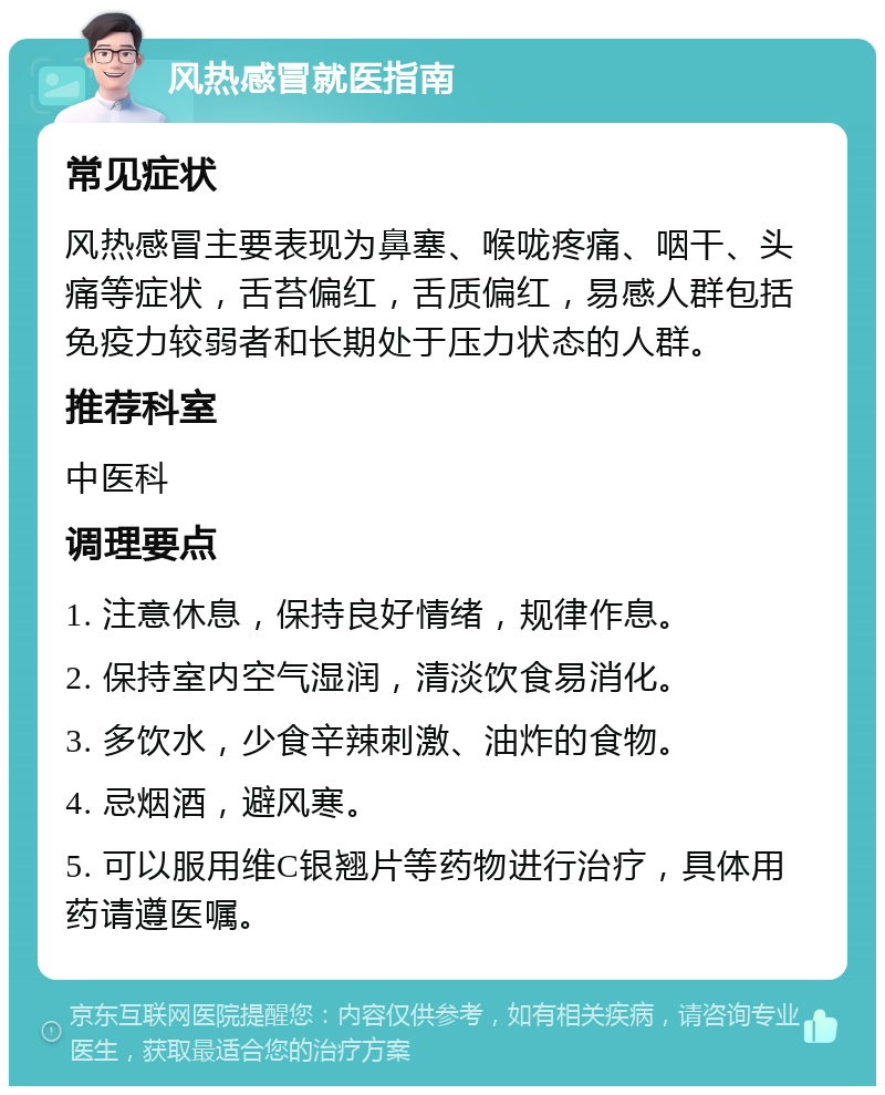 风热感冒就医指南 常见症状 风热感冒主要表现为鼻塞、喉咙疼痛、咽干、头痛等症状，舌苔偏红，舌质偏红，易感人群包括免疫力较弱者和长期处于压力状态的人群。 推荐科室 中医科 调理要点 1. 注意休息，保持良好情绪，规律作息。 2. 保持室内空气湿润，清淡饮食易消化。 3. 多饮水，少食辛辣刺激、油炸的食物。 4. 忌烟酒，避风寒。 5. 可以服用维C银翘片等药物进行治疗，具体用药请遵医嘱。