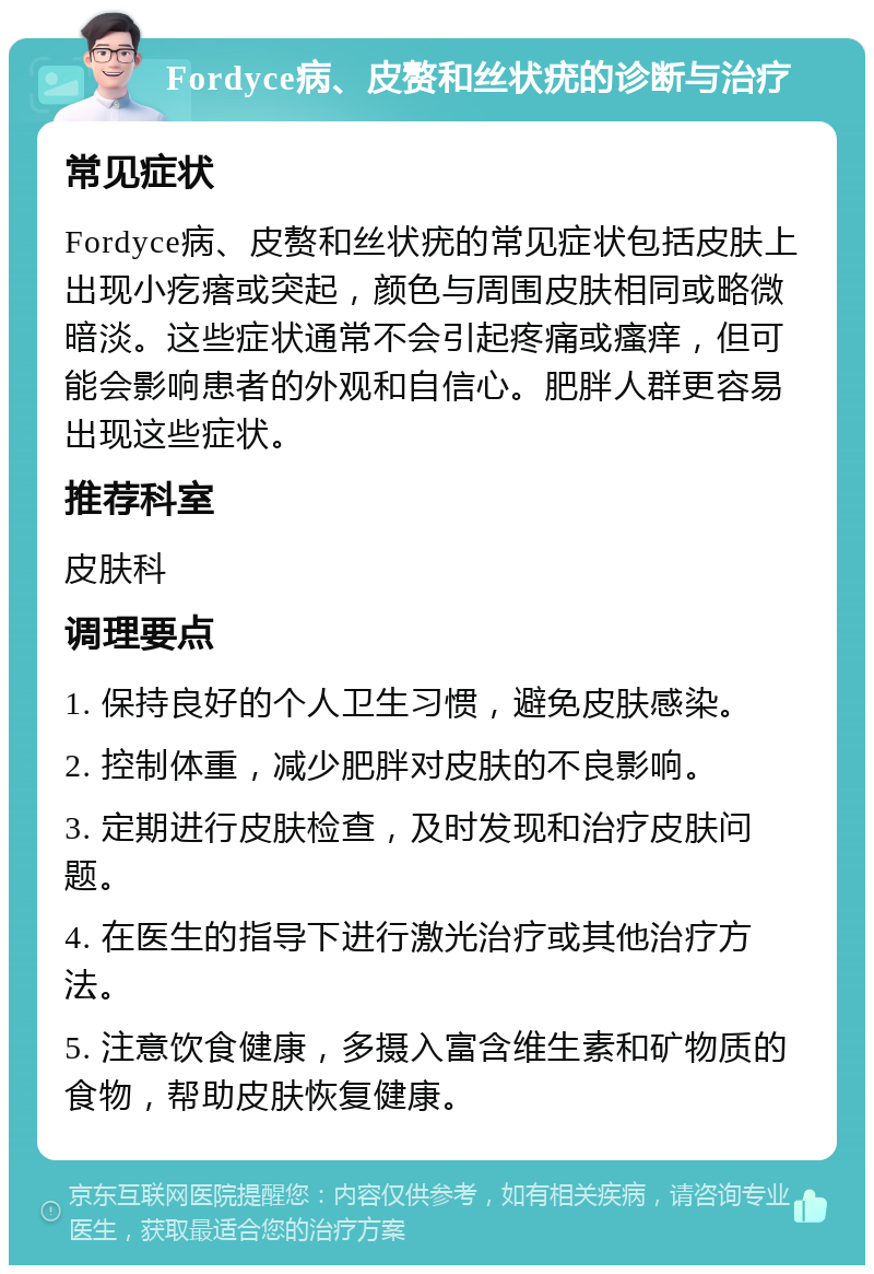 Fordyce病、皮赘和丝状疣的诊断与治疗 常见症状 Fordyce病、皮赘和丝状疣的常见症状包括皮肤上出现小疙瘩或突起，颜色与周围皮肤相同或略微暗淡。这些症状通常不会引起疼痛或瘙痒，但可能会影响患者的外观和自信心。肥胖人群更容易出现这些症状。 推荐科室 皮肤科 调理要点 1. 保持良好的个人卫生习惯，避免皮肤感染。 2. 控制体重，减少肥胖对皮肤的不良影响。 3. 定期进行皮肤检查，及时发现和治疗皮肤问题。 4. 在医生的指导下进行激光治疗或其他治疗方法。 5. 注意饮食健康，多摄入富含维生素和矿物质的食物，帮助皮肤恢复健康。