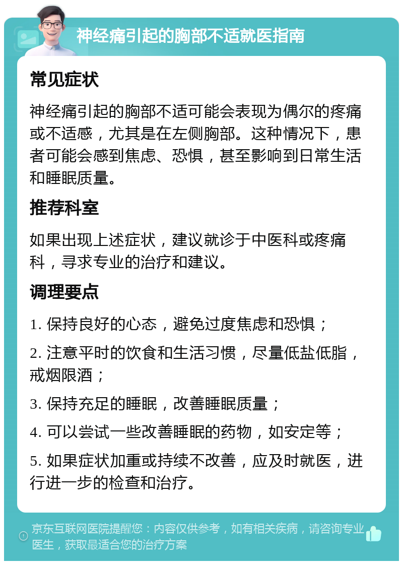 神经痛引起的胸部不适就医指南 常见症状 神经痛引起的胸部不适可能会表现为偶尔的疼痛或不适感，尤其是在左侧胸部。这种情况下，患者可能会感到焦虑、恐惧，甚至影响到日常生活和睡眠质量。 推荐科室 如果出现上述症状，建议就诊于中医科或疼痛科，寻求专业的治疗和建议。 调理要点 1. 保持良好的心态，避免过度焦虑和恐惧； 2. 注意平时的饮食和生活习惯，尽量低盐低脂，戒烟限酒； 3. 保持充足的睡眠，改善睡眠质量； 4. 可以尝试一些改善睡眠的药物，如安定等； 5. 如果症状加重或持续不改善，应及时就医，进行进一步的检查和治疗。