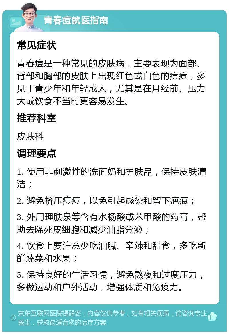 青春痘就医指南 常见症状 青春痘是一种常见的皮肤病，主要表现为面部、背部和胸部的皮肤上出现红色或白色的痘痘，多见于青少年和年轻成人，尤其是在月经前、压力大或饮食不当时更容易发生。 推荐科室 皮肤科 调理要点 1. 使用非刺激性的洗面奶和护肤品，保持皮肤清洁； 2. 避免挤压痘痘，以免引起感染和留下疤痕； 3. 外用理肤泉等含有水杨酸或苯甲酸的药膏，帮助去除死皮细胞和减少油脂分泌； 4. 饮食上要注意少吃油腻、辛辣和甜食，多吃新鲜蔬菜和水果； 5. 保持良好的生活习惯，避免熬夜和过度压力，多做运动和户外活动，增强体质和免疫力。