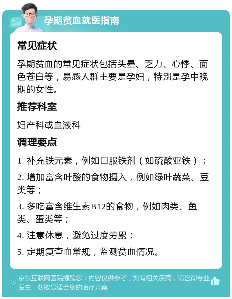 孕期贫血就医指南 常见症状 孕期贫血的常见症状包括头晕、乏力、心悸、面色苍白等，易感人群主要是孕妇，特别是孕中晚期的女性。 推荐科室 妇产科或血液科 调理要点 1. 补充铁元素，例如口服铁剂（如硫酸亚铁）； 2. 增加富含叶酸的食物摄入，例如绿叶蔬菜、豆类等； 3. 多吃富含维生素B12的食物，例如肉类、鱼类、蛋类等； 4. 注意休息，避免过度劳累； 5. 定期复查血常规，监测贫血情况。