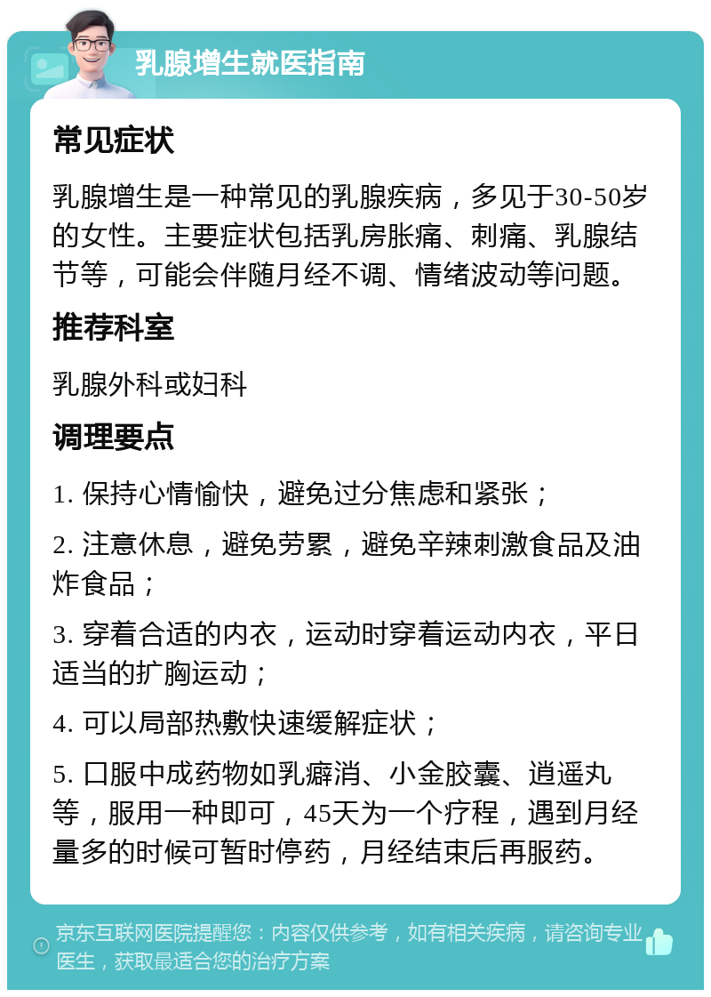 乳腺增生就医指南 常见症状 乳腺增生是一种常见的乳腺疾病，多见于30-50岁的女性。主要症状包括乳房胀痛、刺痛、乳腺结节等，可能会伴随月经不调、情绪波动等问题。 推荐科室 乳腺外科或妇科 调理要点 1. 保持心情愉快，避免过分焦虑和紧张； 2. 注意休息，避免劳累，避免辛辣刺激食品及油炸食品； 3. 穿着合适的内衣，运动时穿着运动内衣，平日适当的扩胸运动； 4. 可以局部热敷快速缓解症状； 5. 口服中成药物如乳癖消、小金胶囊、逍遥丸等，服用一种即可，45天为一个疗程，遇到月经量多的时候可暂时停药，月经结束后再服药。