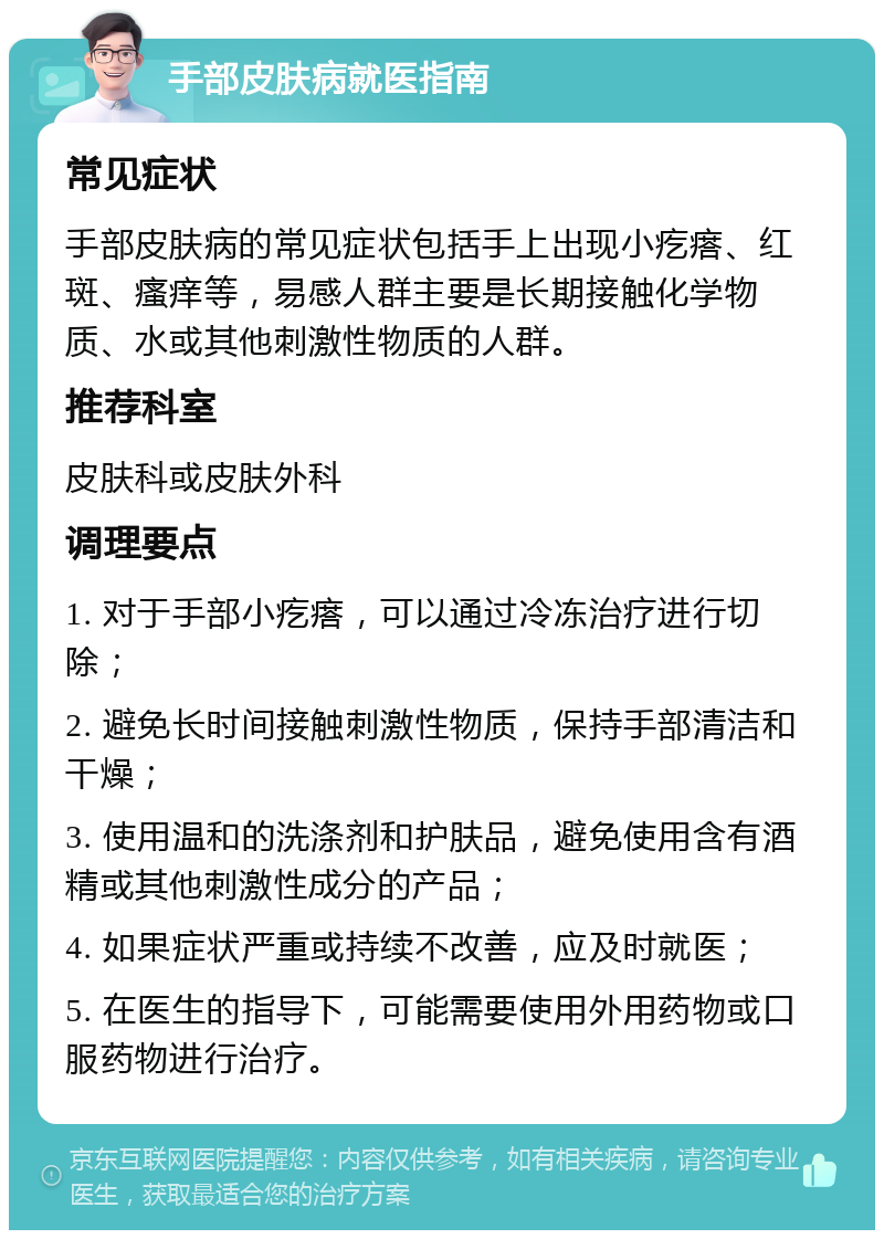 手部皮肤病就医指南 常见症状 手部皮肤病的常见症状包括手上出现小疙瘩、红斑、瘙痒等，易感人群主要是长期接触化学物质、水或其他刺激性物质的人群。 推荐科室 皮肤科或皮肤外科 调理要点 1. 对于手部小疙瘩，可以通过冷冻治疗进行切除； 2. 避免长时间接触刺激性物质，保持手部清洁和干燥； 3. 使用温和的洗涤剂和护肤品，避免使用含有酒精或其他刺激性成分的产品； 4. 如果症状严重或持续不改善，应及时就医； 5. 在医生的指导下，可能需要使用外用药物或口服药物进行治疗。