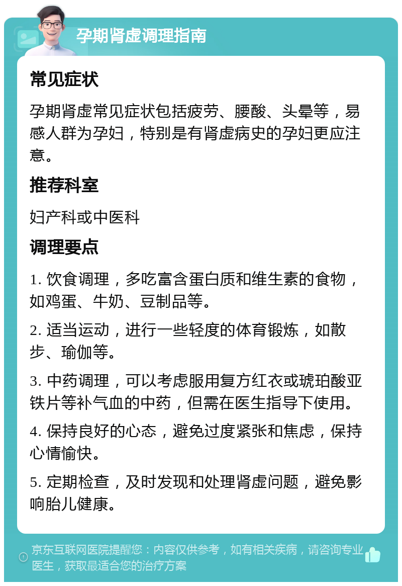 孕期肾虚调理指南 常见症状 孕期肾虚常见症状包括疲劳、腰酸、头晕等，易感人群为孕妇，特别是有肾虚病史的孕妇更应注意。 推荐科室 妇产科或中医科 调理要点 1. 饮食调理，多吃富含蛋白质和维生素的食物，如鸡蛋、牛奶、豆制品等。 2. 适当运动，进行一些轻度的体育锻炼，如散步、瑜伽等。 3. 中药调理，可以考虑服用复方红衣或琥珀酸亚铁片等补气血的中药，但需在医生指导下使用。 4. 保持良好的心态，避免过度紧张和焦虑，保持心情愉快。 5. 定期检查，及时发现和处理肾虚问题，避免影响胎儿健康。