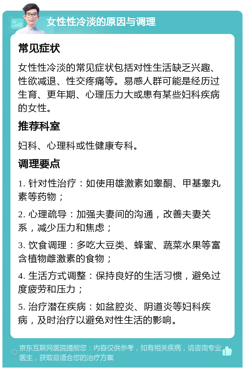 女性性冷淡的原因与调理 常见症状 女性性冷淡的常见症状包括对性生活缺乏兴趣、性欲减退、性交疼痛等。易感人群可能是经历过生育、更年期、心理压力大或患有某些妇科疾病的女性。 推荐科室 妇科、心理科或性健康专科。 调理要点 1. 针对性治疗：如使用雄激素如睾酮、甲基睾丸素等药物； 2. 心理疏导：加强夫妻间的沟通，改善夫妻关系，减少压力和焦虑； 3. 饮食调理：多吃大豆类、蜂蜜、蔬菜水果等富含植物雌激素的食物； 4. 生活方式调整：保持良好的生活习惯，避免过度疲劳和压力； 5. 治疗潜在疾病：如盆腔炎、阴道炎等妇科疾病，及时治疗以避免对性生活的影响。