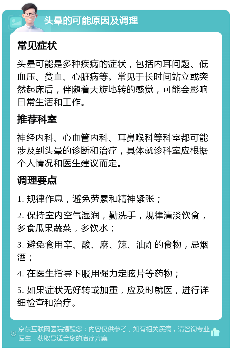 头晕的可能原因及调理 常见症状 头晕可能是多种疾病的症状，包括内耳问题、低血压、贫血、心脏病等。常见于长时间站立或突然起床后，伴随着天旋地转的感觉，可能会影响日常生活和工作。 推荐科室 神经内科、心血管内科、耳鼻喉科等科室都可能涉及到头晕的诊断和治疗，具体就诊科室应根据个人情况和医生建议而定。 调理要点 1. 规律作息，避免劳累和精神紧张； 2. 保持室内空气湿润，勤洗手，规律清淡饮食，多食瓜果蔬菜，多饮水； 3. 避免食用辛、酸、麻、辣、油炸的食物，忌烟酒； 4. 在医生指导下服用强力定眩片等药物； 5. 如果症状无好转或加重，应及时就医，进行详细检查和治疗。