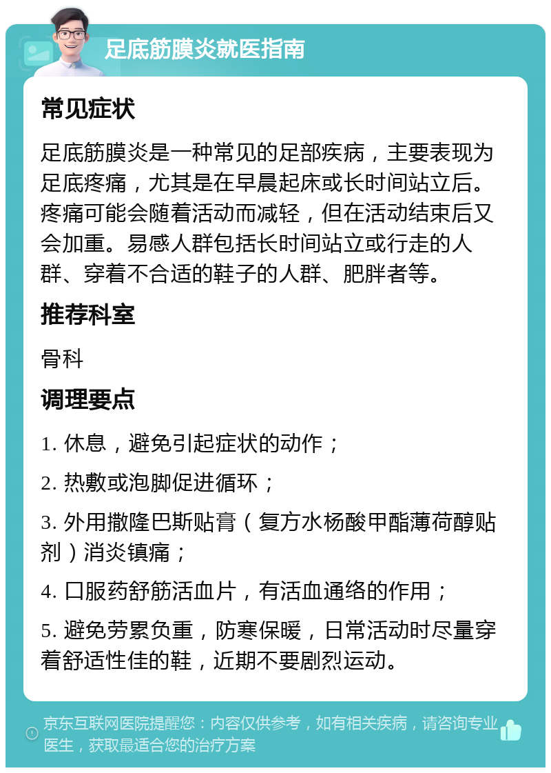 足底筋膜炎就医指南 常见症状 足底筋膜炎是一种常见的足部疾病，主要表现为足底疼痛，尤其是在早晨起床或长时间站立后。疼痛可能会随着活动而减轻，但在活动结束后又会加重。易感人群包括长时间站立或行走的人群、穿着不合适的鞋子的人群、肥胖者等。 推荐科室 骨科 调理要点 1. 休息，避免引起症状的动作； 2. 热敷或泡脚促进循环； 3. 外用撒隆巴斯贴膏（复方水杨酸甲酯薄荷醇贴剂）消炎镇痛； 4. 口服药舒筋活血片，有活血通络的作用； 5. 避免劳累负重，防寒保暖，日常活动时尽量穿着舒适性佳的鞋，近期不要剧烈运动。