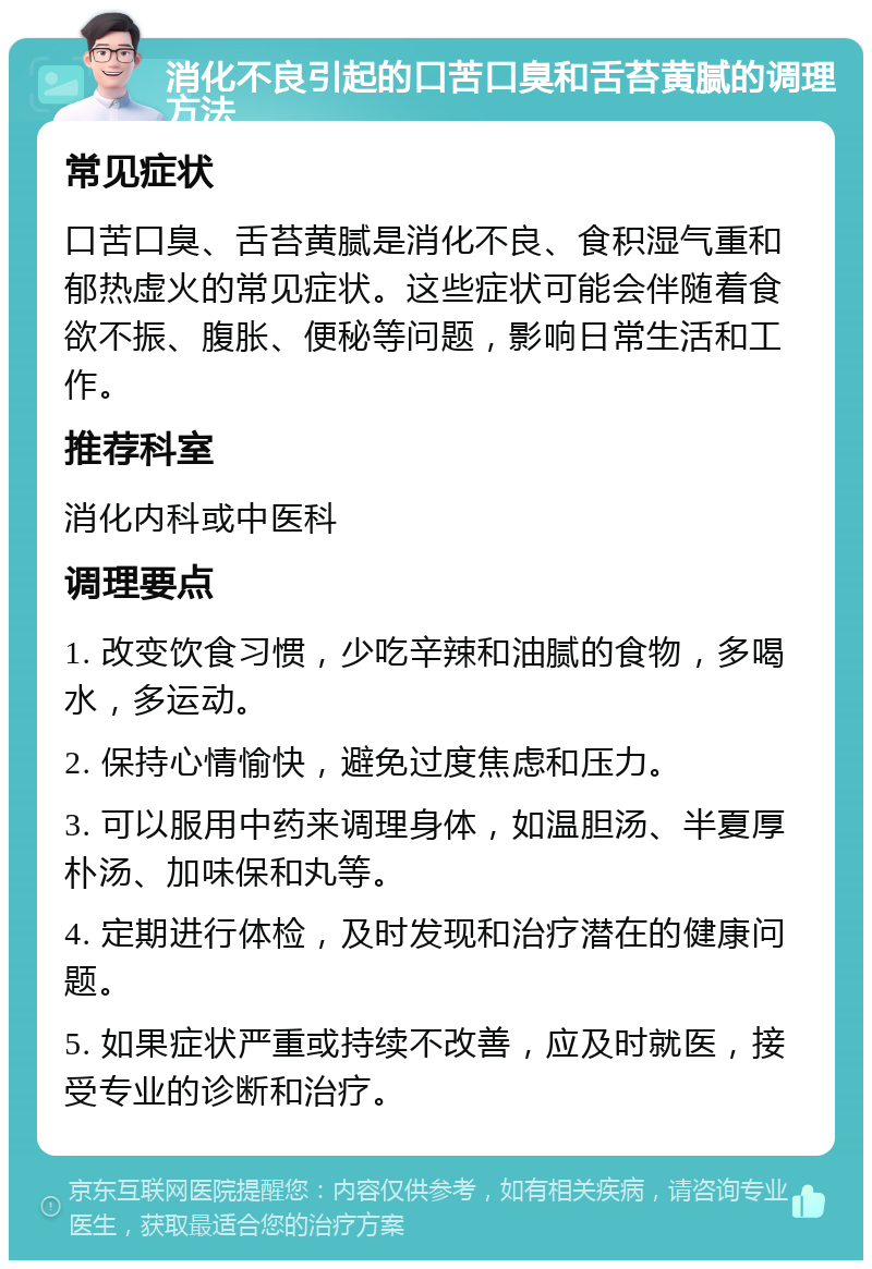 消化不良引起的口苦口臭和舌苔黄腻的调理方法 常见症状 口苦口臭、舌苔黄腻是消化不良、食积湿气重和郁热虚火的常见症状。这些症状可能会伴随着食欲不振、腹胀、便秘等问题，影响日常生活和工作。 推荐科室 消化内科或中医科 调理要点 1. 改变饮食习惯，少吃辛辣和油腻的食物，多喝水，多运动。 2. 保持心情愉快，避免过度焦虑和压力。 3. 可以服用中药来调理身体，如温胆汤、半夏厚朴汤、加味保和丸等。 4. 定期进行体检，及时发现和治疗潜在的健康问题。 5. 如果症状严重或持续不改善，应及时就医，接受专业的诊断和治疗。