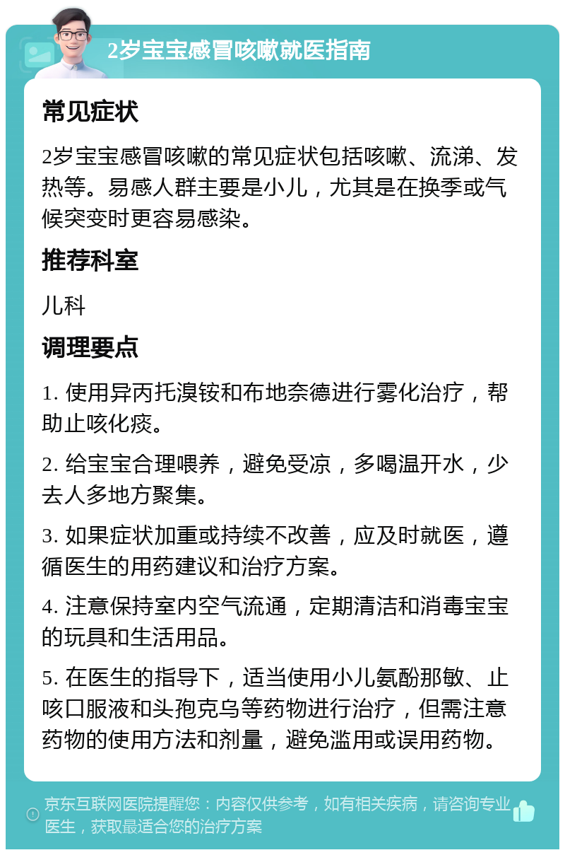 2岁宝宝感冒咳嗽就医指南 常见症状 2岁宝宝感冒咳嗽的常见症状包括咳嗽、流涕、发热等。易感人群主要是小儿，尤其是在换季或气候突变时更容易感染。 推荐科室 儿科 调理要点 1. 使用异丙托溴铵和布地奈德进行雾化治疗，帮助止咳化痰。 2. 给宝宝合理喂养，避免受凉，多喝温开水，少去人多地方聚集。 3. 如果症状加重或持续不改善，应及时就医，遵循医生的用药建议和治疗方案。 4. 注意保持室内空气流通，定期清洁和消毒宝宝的玩具和生活用品。 5. 在医生的指导下，适当使用小儿氨酚那敏、止咳口服液和头孢克乌等药物进行治疗，但需注意药物的使用方法和剂量，避免滥用或误用药物。