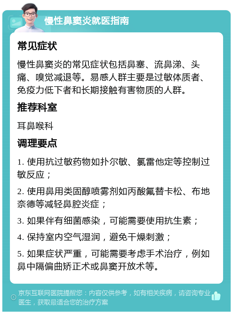 慢性鼻窦炎就医指南 常见症状 慢性鼻窦炎的常见症状包括鼻塞、流鼻涕、头痛、嗅觉减退等。易感人群主要是过敏体质者、免疫力低下者和长期接触有害物质的人群。 推荐科室 耳鼻喉科 调理要点 1. 使用抗过敏药物如扑尔敏、氯雷他定等控制过敏反应； 2. 使用鼻用类固醇喷雾剂如丙酸氟替卡松、布地奈德等减轻鼻腔炎症； 3. 如果伴有细菌感染，可能需要使用抗生素； 4. 保持室内空气湿润，避免干燥刺激； 5. 如果症状严重，可能需要考虑手术治疗，例如鼻中隔偏曲矫正术或鼻窦开放术等。