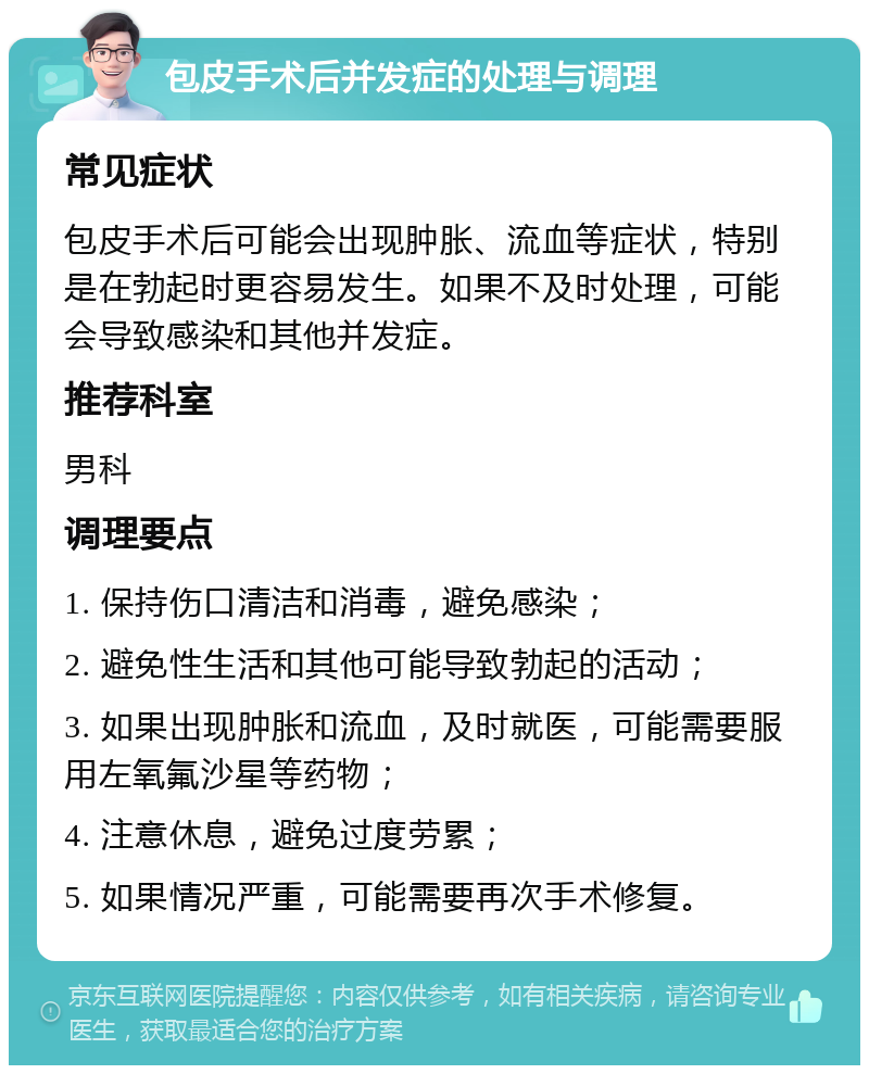 包皮手术后并发症的处理与调理 常见症状 包皮手术后可能会出现肿胀、流血等症状，特别是在勃起时更容易发生。如果不及时处理，可能会导致感染和其他并发症。 推荐科室 男科 调理要点 1. 保持伤口清洁和消毒，避免感染； 2. 避免性生活和其他可能导致勃起的活动； 3. 如果出现肿胀和流血，及时就医，可能需要服用左氧氟沙星等药物； 4. 注意休息，避免过度劳累； 5. 如果情况严重，可能需要再次手术修复。