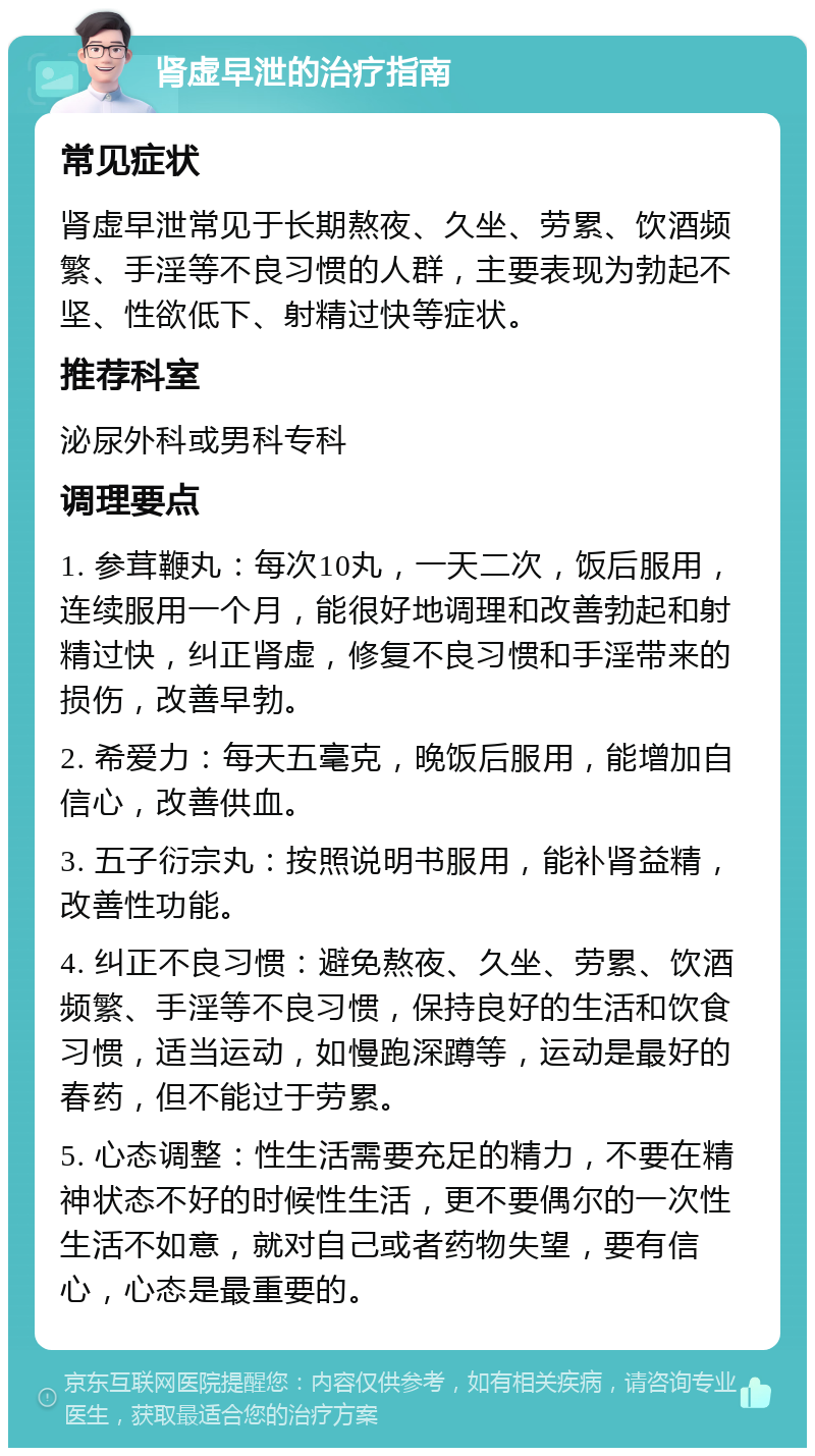 肾虚早泄的治疗指南 常见症状 肾虚早泄常见于长期熬夜、久坐、劳累、饮酒频繁、手淫等不良习惯的人群，主要表现为勃起不坚、性欲低下、射精过快等症状。 推荐科室 泌尿外科或男科专科 调理要点 1. 参茸鞭丸：每次10丸，一天二次，饭后服用，连续服用一个月，能很好地调理和改善勃起和射精过快，纠正肾虚，修复不良习惯和手淫带来的损伤，改善早勃。 2. 希爱力：每天五毫克，晚饭后服用，能增加自信心，改善供血。 3. 五子衍宗丸：按照说明书服用，能补肾益精，改善性功能。 4. 纠正不良习惯：避免熬夜、久坐、劳累、饮酒频繁、手淫等不良习惯，保持良好的生活和饮食习惯，适当运动，如慢跑深蹲等，运动是最好的春药，但不能过于劳累。 5. 心态调整：性生活需要充足的精力，不要在精神状态不好的时候性生活，更不要偶尔的一次性生活不如意，就对自己或者药物失望，要有信心，心态是最重要的。