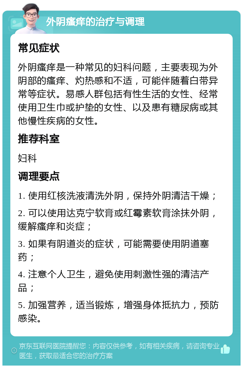 外阴瘙痒的治疗与调理 常见症状 外阴瘙痒是一种常见的妇科问题，主要表现为外阴部的瘙痒、灼热感和不适，可能伴随着白带异常等症状。易感人群包括有性生活的女性、经常使用卫生巾或护垫的女性、以及患有糖尿病或其他慢性疾病的女性。 推荐科室 妇科 调理要点 1. 使用红核洗液清洗外阴，保持外阴清洁干燥； 2. 可以使用达克宁软膏或红霉素软膏涂抹外阴，缓解瘙痒和炎症； 3. 如果有阴道炎的症状，可能需要使用阴道塞药； 4. 注意个人卫生，避免使用刺激性强的清洁产品； 5. 加强营养，适当锻炼，增强身体抵抗力，预防感染。