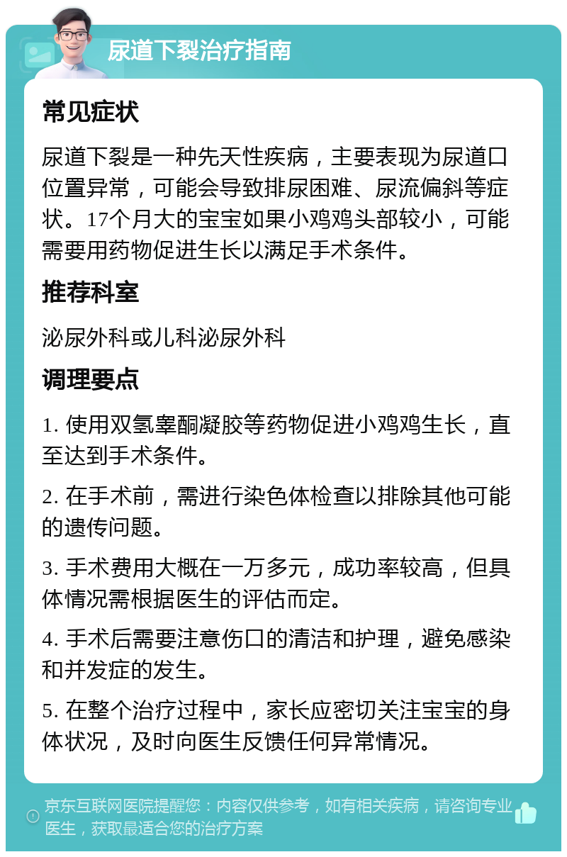 尿道下裂治疗指南 常见症状 尿道下裂是一种先天性疾病，主要表现为尿道口位置异常，可能会导致排尿困难、尿流偏斜等症状。17个月大的宝宝如果小鸡鸡头部较小，可能需要用药物促进生长以满足手术条件。 推荐科室 泌尿外科或儿科泌尿外科 调理要点 1. 使用双氢睾酮凝胶等药物促进小鸡鸡生长，直至达到手术条件。 2. 在手术前，需进行染色体检查以排除其他可能的遗传问题。 3. 手术费用大概在一万多元，成功率较高，但具体情况需根据医生的评估而定。 4. 手术后需要注意伤口的清洁和护理，避免感染和并发症的发生。 5. 在整个治疗过程中，家长应密切关注宝宝的身体状况，及时向医生反馈任何异常情况。