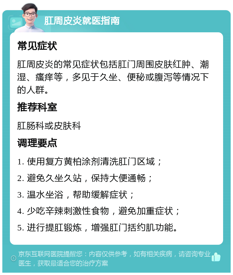 肛周皮炎就医指南 常见症状 肛周皮炎的常见症状包括肛门周围皮肤红肿、潮湿、瘙痒等，多见于久坐、便秘或腹泻等情况下的人群。 推荐科室 肛肠科或皮肤科 调理要点 1. 使用复方黄柏涂剂清洗肛门区域； 2. 避免久坐久站，保持大便通畅； 3. 温水坐浴，帮助缓解症状； 4. 少吃辛辣刺激性食物，避免加重症状； 5. 进行提肛锻炼，增强肛门括约肌功能。