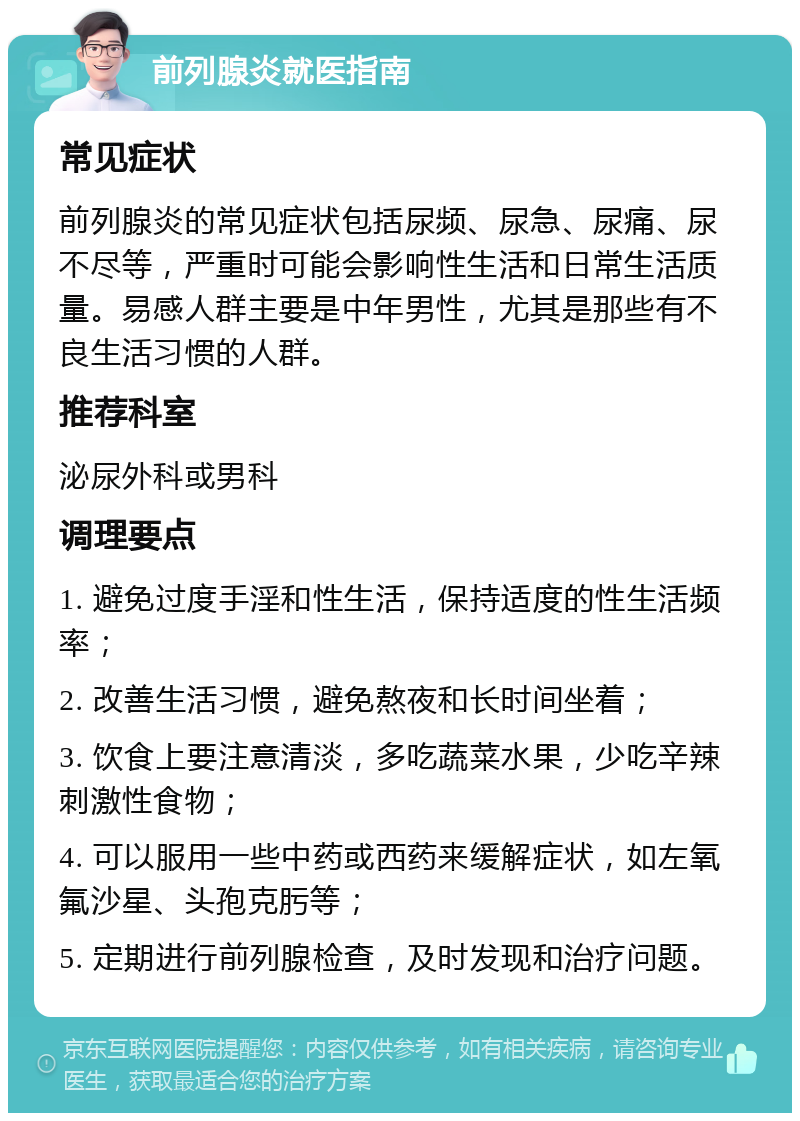 前列腺炎就医指南 常见症状 前列腺炎的常见症状包括尿频、尿急、尿痛、尿不尽等，严重时可能会影响性生活和日常生活质量。易感人群主要是中年男性，尤其是那些有不良生活习惯的人群。 推荐科室 泌尿外科或男科 调理要点 1. 避免过度手淫和性生活，保持适度的性生活频率； 2. 改善生活习惯，避免熬夜和长时间坐着； 3. 饮食上要注意清淡，多吃蔬菜水果，少吃辛辣刺激性食物； 4. 可以服用一些中药或西药来缓解症状，如左氧氟沙星、头孢克肟等； 5. 定期进行前列腺检查，及时发现和治疗问题。