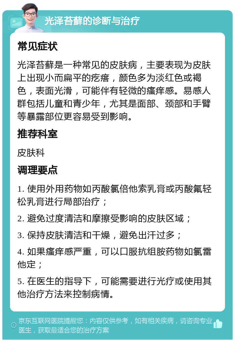 光泽苔藓的诊断与治疗 常见症状 光泽苔藓是一种常见的皮肤病，主要表现为皮肤上出现小而扁平的疙瘩，颜色多为淡红色或褐色，表面光滑，可能伴有轻微的瘙痒感。易感人群包括儿童和青少年，尤其是面部、颈部和手臂等暴露部位更容易受到影响。 推荐科室 皮肤科 调理要点 1. 使用外用药物如丙酸氯倍他索乳膏或丙酸氟轻松乳膏进行局部治疗； 2. 避免过度清洁和摩擦受影响的皮肤区域； 3. 保持皮肤清洁和干燥，避免出汗过多； 4. 如果瘙痒感严重，可以口服抗组胺药物如氯雷他定； 5. 在医生的指导下，可能需要进行光疗或使用其他治疗方法来控制病情。